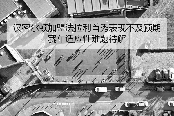 汉密尔顿加盟法拉利首秀表现不及预期 赛车适应性难题待解